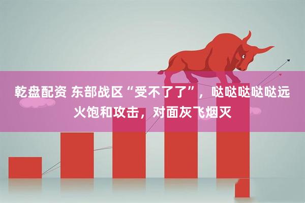 乾盘配资 东部战区“受不了了”，哒哒哒哒哒远火饱和攻击，对面灰飞烟灭