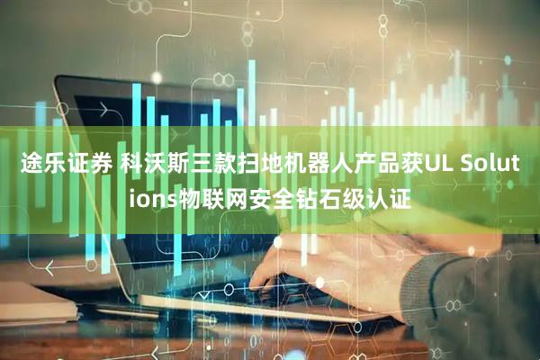 途乐证券 科沃斯三款扫地机器人产品获UL Solutions物联网安全钻石级认证