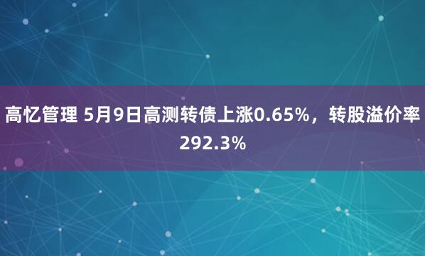 高忆管理 5月9日高测转债上涨0.65%，转股溢价率292.3%