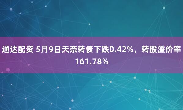 通达配资 5月9日天奈转债下跌0.42%，转股溢价率161.78%