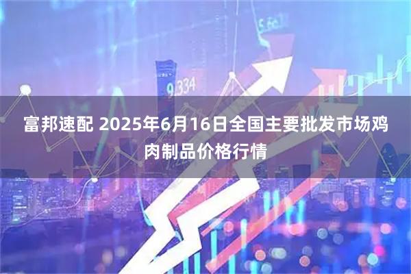 富邦速配 2025年6月16日全国主要批发市场鸡肉制品价格行情