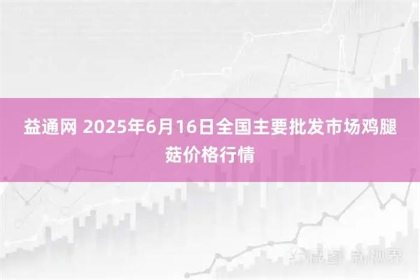 益通网 2025年6月16日全国主要批发市场鸡腿菇价格行情
