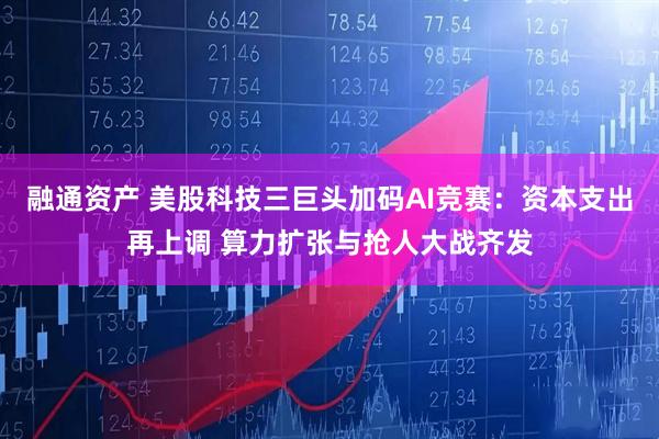融通资产 美股科技三巨头加码AI竞赛：资本支出再上调 算力扩张与抢人大战齐发