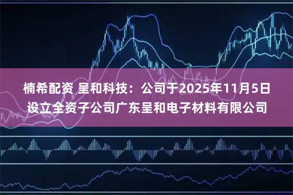 楠希配资 呈和科技：公司于2025年11月5日设立全资子公司广东呈和电子材料有限公司