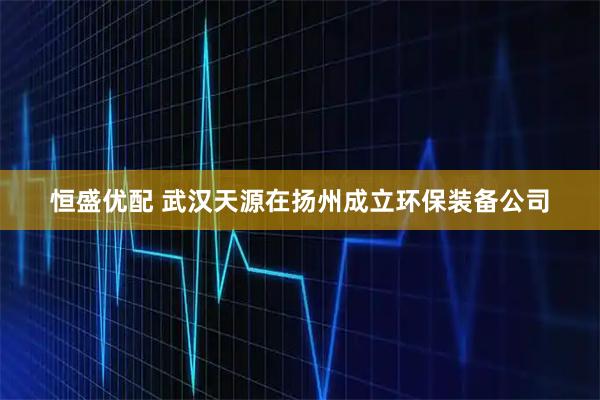 恒盛优配 武汉天源在扬州成立环保装备公司