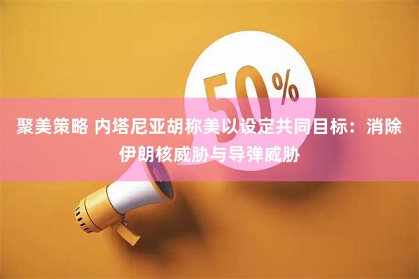 聚美策略 内塔尼亚胡称美以设定共同目标：消除伊朗核威胁与导弹威胁