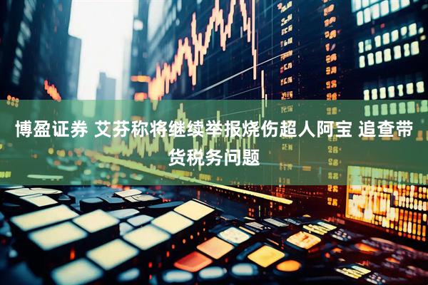 博盈证券 艾芬称将继续举报烧伤超人阿宝 追查带货税务问题