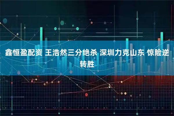 鑫恒盈配资 王浩然三分绝杀 深圳力克山东 惊险逆转胜