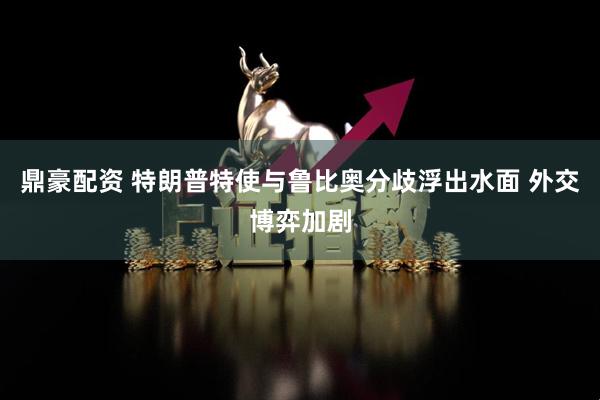 鼎豪配资 特朗普特使与鲁比奥分歧浮出水面 外交博弈加剧