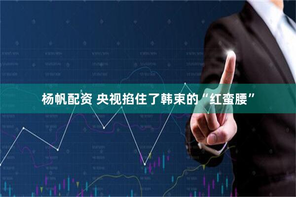 杨帆配资 央视掐住了韩束的“红蛮腰”