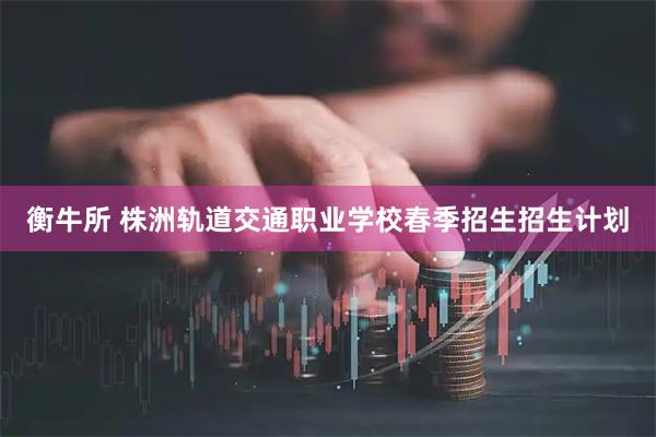 衡牛所 株洲轨道交通职业学校春季招生招生计划