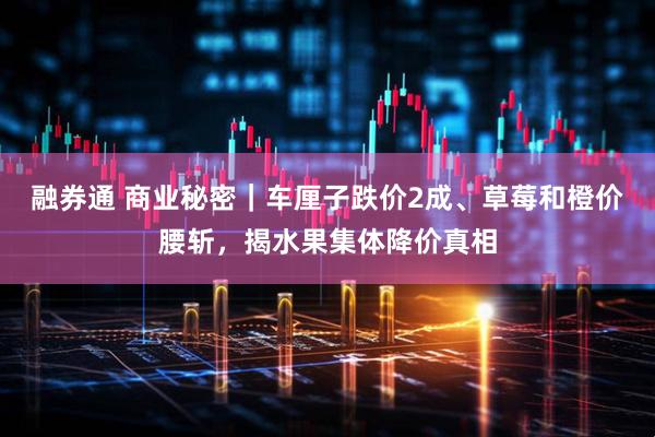 融券通 商业秘密｜车厘子跌价2成、草莓和橙价腰斩，揭水果集体降价真相