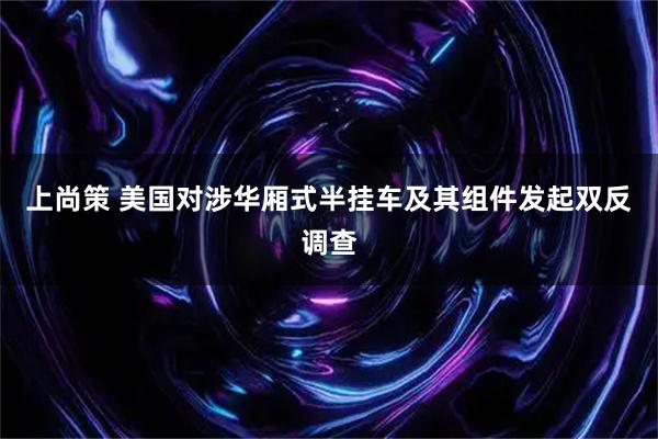 上尚策 美国对涉华厢式半挂车及其组件发起双反调查