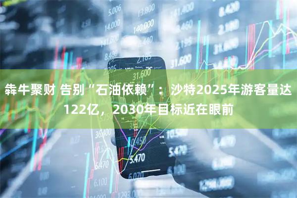 犇牛聚财 告别“石油依赖”：沙特2025年游客量达122亿，2030年目标近在眼前