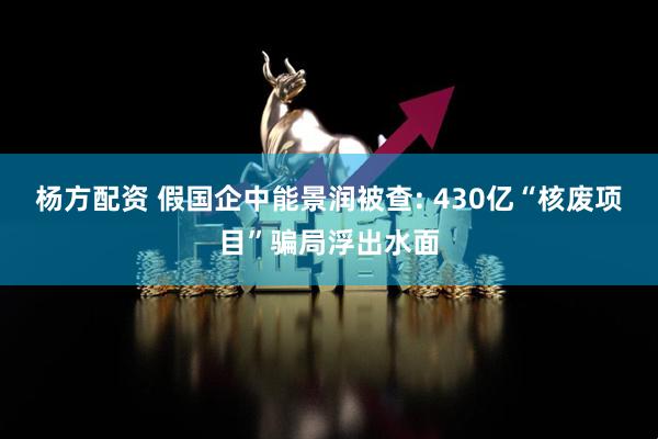 杨方配资 假国企中能景润被查: 430亿“核废项目”骗局浮出水面