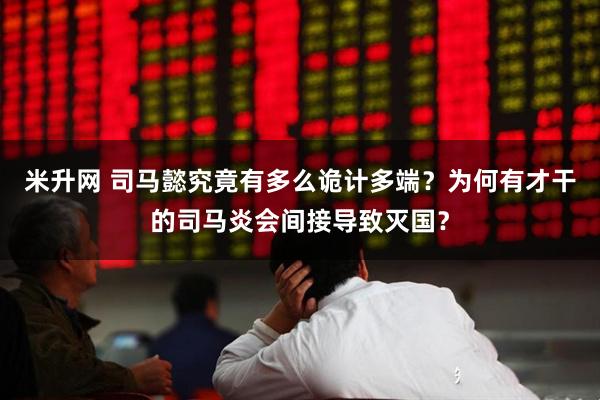 米升网 司马懿究竟有多么诡计多端？为何有才干的司马炎会间接导致灭国？