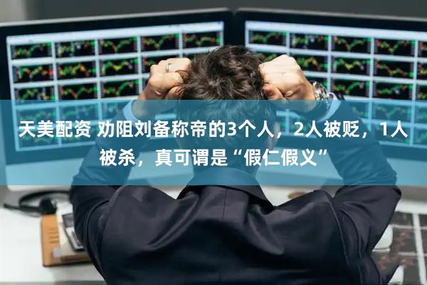天美配资 劝阻刘备称帝的3个人，2人被贬，1人被杀，真可谓是“假仁假义”