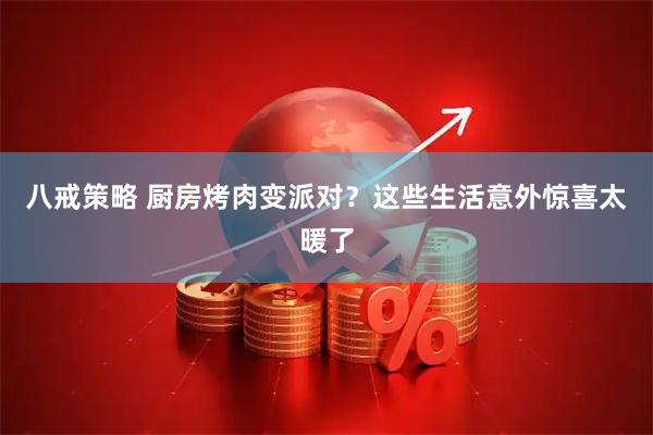 八戒策略 厨房烤肉变派对？这些生活意外惊喜太暖了