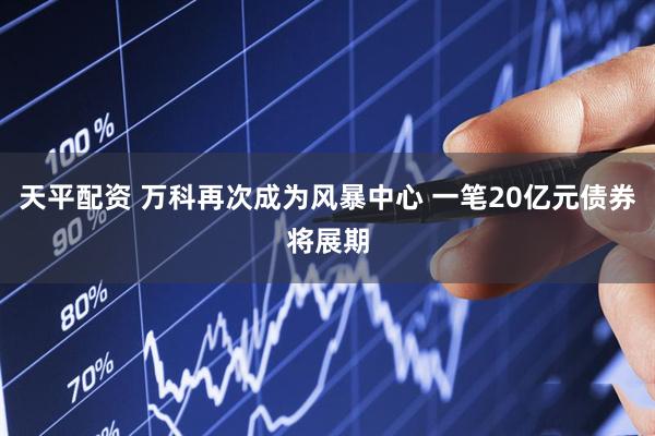 天平配资 万科再次成为风暴中心 一笔20亿元债券将展期