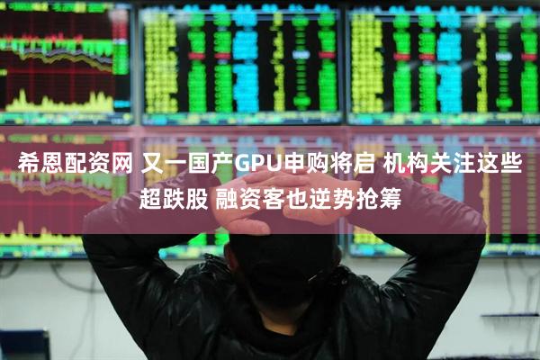 希恩配资网 又一国产GPU申购将启 机构关注这些超跌股 融资客也逆势抢筹