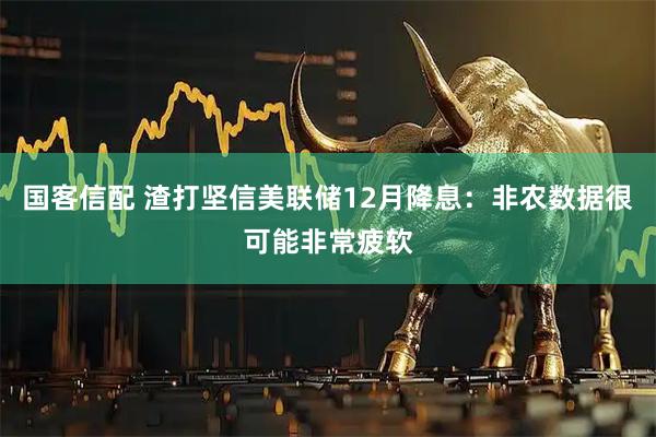 国客信配 渣打坚信美联储12月降息：非农数据很可能非常疲软