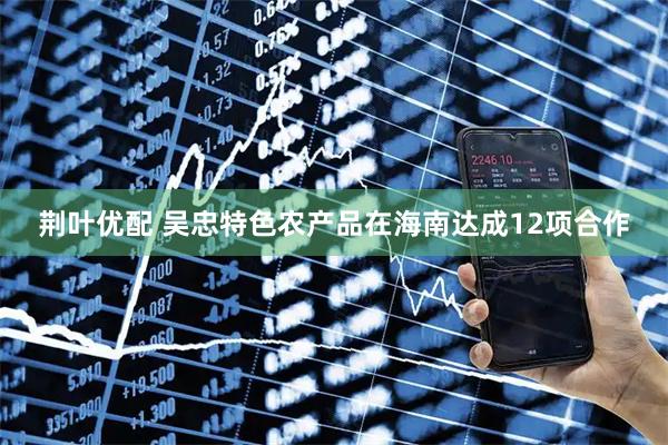 荆叶优配 吴忠特色农产品在海南达成12项合作