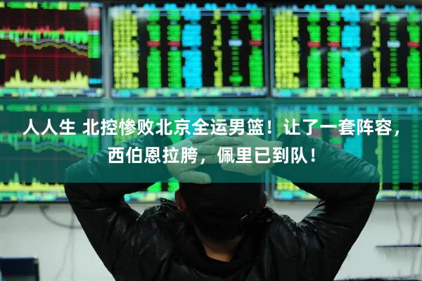 人人生 北控惨败北京全运男篮！让了一套阵容，西伯恩拉胯，佩里已到队！
