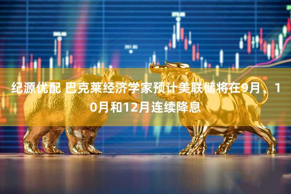 纪源优配 巴克莱经济学家预计美联储将在9月、10月和12月连续降息